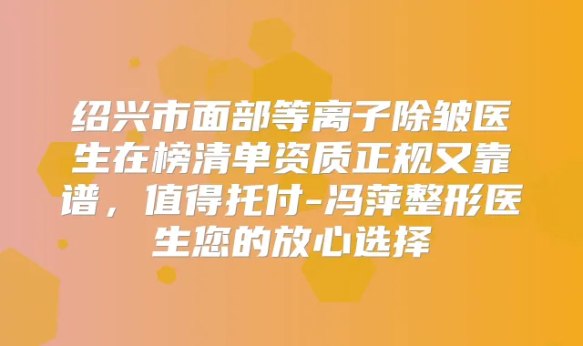绍兴市面部等离子除皱医生在榜清单资质正规又靠谱，值得托付-冯萍整形医生您的放心选择