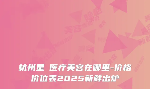 杭州星媞医疗美容在哪里-价格价位表2025新鲜出炉