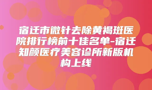 宿迁市微针去除黄褐斑医院排行榜前十佳名单-宿迁知颜医疗美容诊所新版机构上线