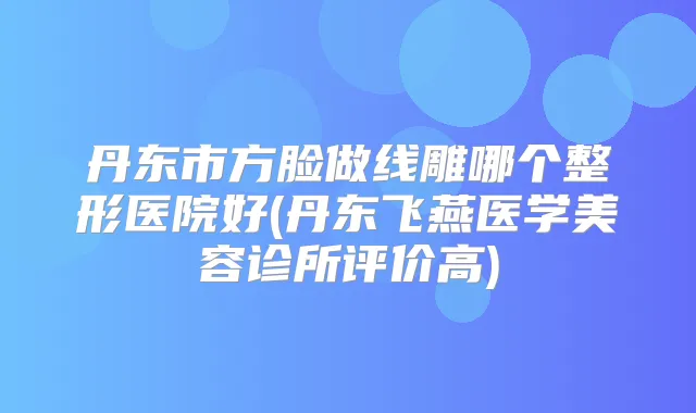 丹东市方脸做线雕哪个整形医院好(丹东飞燕医学美容诊所评价高)