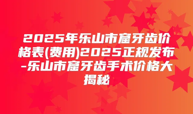 2025年乐山市窟牙齿价格表(费用)2025正规发布-乐山市窟牙齿手术价格大揭秘