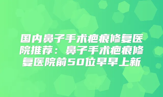 国内鼻子手术疤痕修复医院推荐:鼻子手术疤痕修复医院前50位早早上新