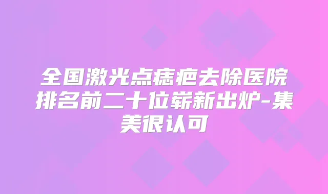全国激光点痣疤去除医院排名前二十位崭新出炉-集美很认可