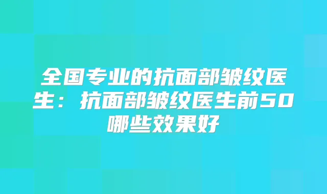全国专业的抗面部皱纹医生:抗面部皱纹医生前50哪些效果好