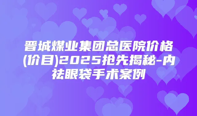 晋城煤业集团总医院价格(价目)2025抢先揭秘-内祛眼袋手术案例
