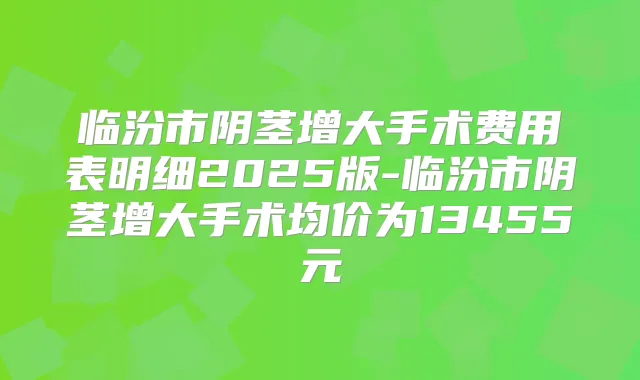 title="临汾市阴茎增大手术费用表明细2025版-临汾市阴茎增大手术均价为13455元"