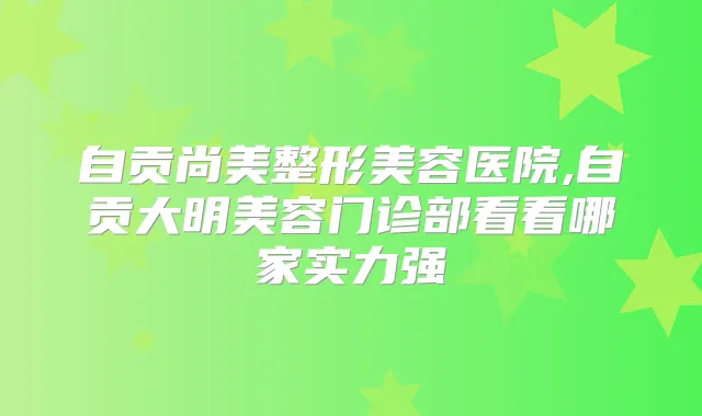 自贡尚美整形美容医院,自贡大明美容门诊部看看哪家实力强