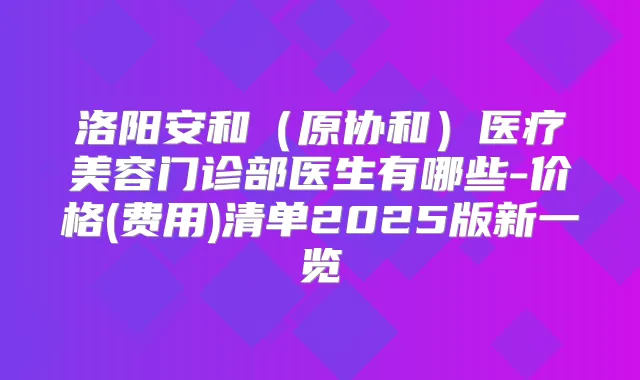 洛阳安和（原协和）医疗美容门诊部医生有哪些-价格(费用)清单2025版新一览