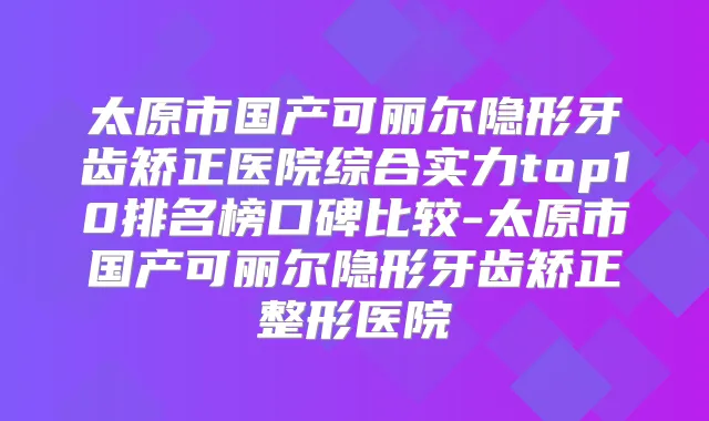 太原市国产可丽尔隐形牙齿矫正医院综合实力top10排名榜口碑比较-太原市国产可丽尔隐形牙齿矫正整形医院