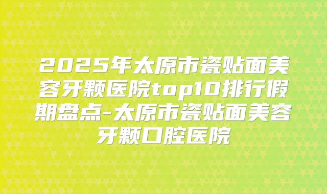 2025年太原市瓷贴面美容牙颗医院top10排行假期盘点-太原市瓷贴面美容牙颗口腔医院