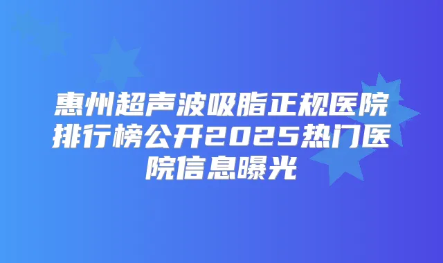惠州超声波吸脂正规医院排行榜公开2025热门医院信息曝光