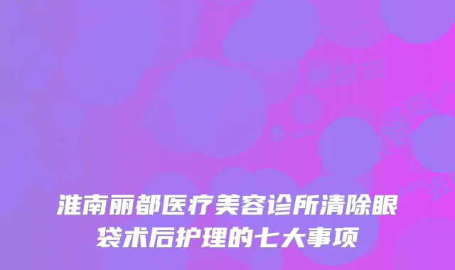 淮南丽都医疗美容诊所清除眼袋术后护理的七大事项
