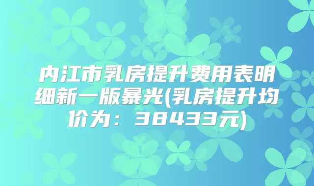 内江市乳房提升费用表明细新一版暴光(乳房提升均价为:38433元)