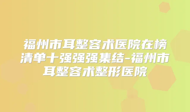 福州市耳整容术医院在榜清单十强强强集结-福州市耳整容术整形医院