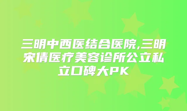 三明中西医结合医院,三明宋倩医疗美容诊所公立私立口碑大PK