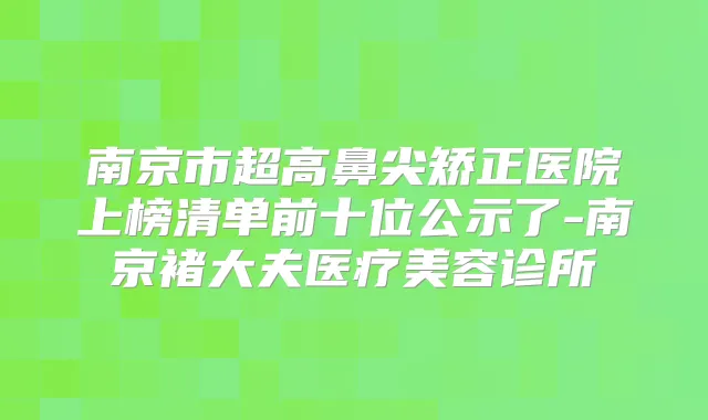 南京市超高鼻尖矫正医院上榜清单前十位公示了-南京褚大夫医疗美容诊所