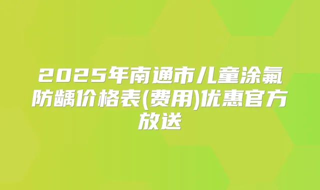 2025年南通市儿童涂氟防龋价格表(费用)优惠官方放送