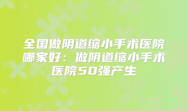 全国做阴道缩小手术医院哪家好：做阴道缩小手术医院50强产生