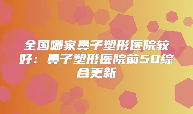 全国哪家鼻子塑形医院较好:鼻子塑形医院前50综合更新