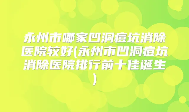 永州市哪家凹洞痘坑消除医院较好(永州市凹洞痘坑消除医院排行前十佳诞生)