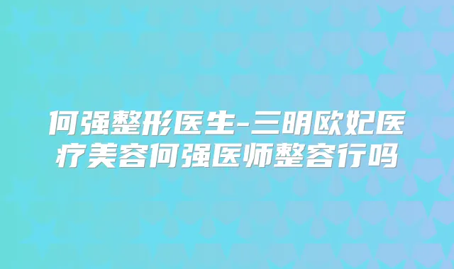 何强整形医生-三明欧妃医疗美容何强医师整容行吗