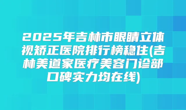 2025年吉林市眼睛立体视矫正医院排行榜稳住(吉林美道家医疗美容门诊部口碑实力均在线)