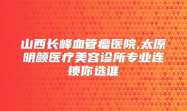 山西长峰血管瘤医院,太原明颜医疗美容诊所专业连锁你选谁