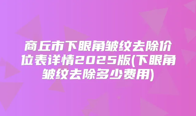 商丘市下眼角皱纹去除价位表详情2025版(下眼角皱纹去除多少费用)