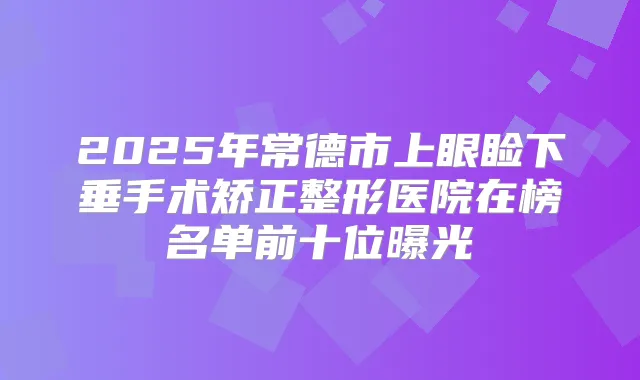 2025年常德市上眼睑下垂手术矫正整形医院在榜名单前十位曝光