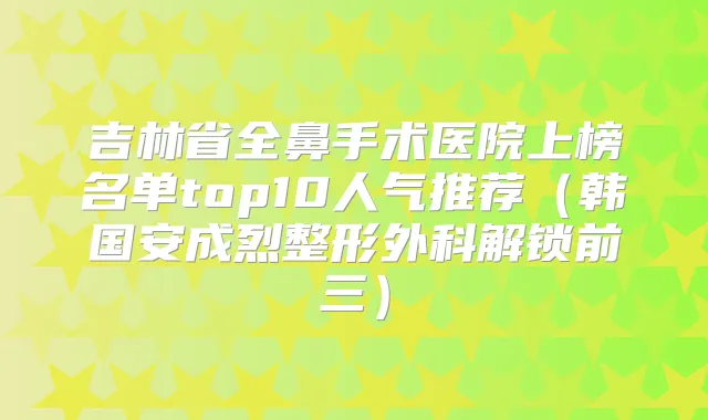 吉林省全鼻手术医院上榜名单top10人气推荐（韩国安成烈整形外科解锁前三）