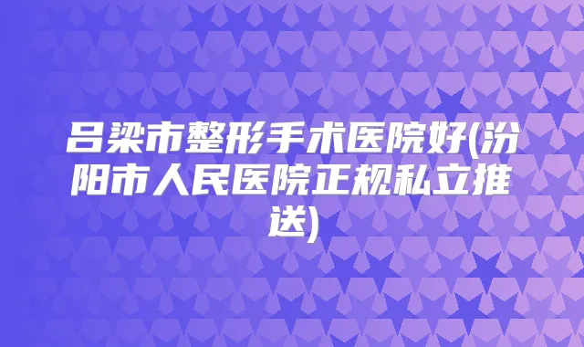 吕梁市整形手术医院好(汾阳市人民医院正规私立推送)