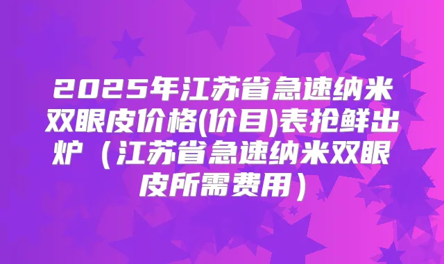 2025年江苏省急速纳米双眼皮价格(价目)表抢鲜出炉（江苏省急速纳米双眼皮所需费用）