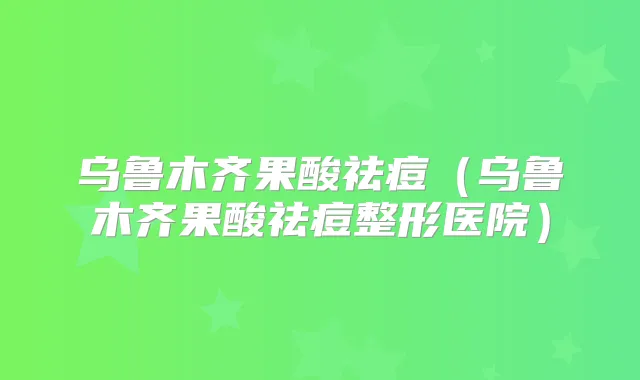 乌鲁木齐果酸祛痘（乌鲁木齐果酸祛痘整形医院）