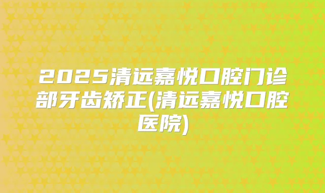2025清远嘉悦口腔门诊部牙齿矫正(清远嘉悦口腔医院)