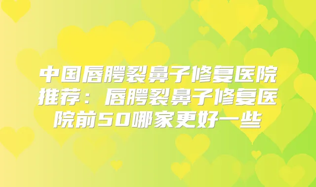中国唇腭裂鼻子修复医院推荐:唇腭裂鼻子修复医院前50哪家更好一些