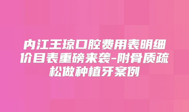 内江王琼口腔费用表明细价目表重磅来袭-附骨质疏松做种植牙案例