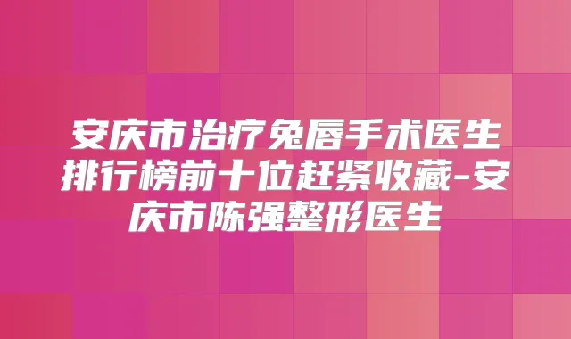 安庆市兔唇手术医生排行榜前十位赶紧收藏-安庆市陈强整形医生