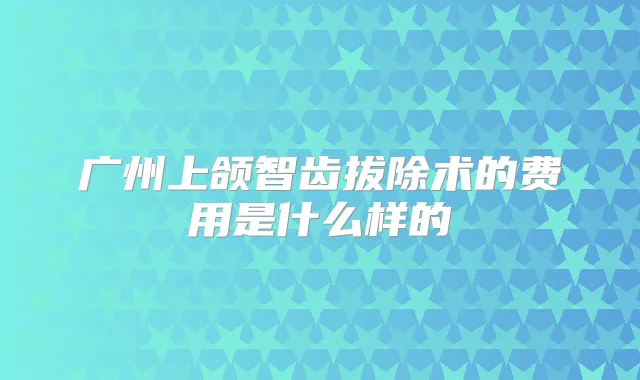 广州上颌智齿拔除术的费用是什么样的