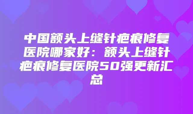 中国额头上缝针疤痕修复医院哪家好:额头上缝针疤痕修复医院50强更新汇总