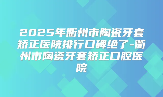2025年衢州市陶瓷牙套矫正医院排行口碑绝了-衢州市陶瓷牙套矫正口腔医院