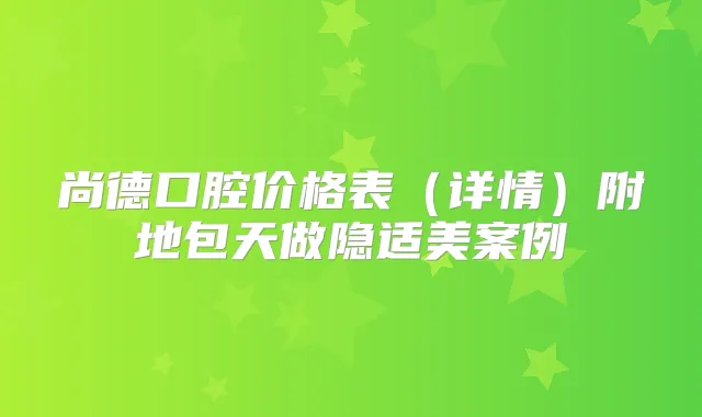 尚德口腔价格表(详情)附地包天做隐适美案例