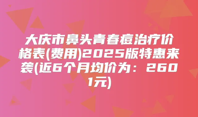 大庆市鼻头青春痘价格表(费用)2025版特惠来袭(近6个月均价为:2601元)