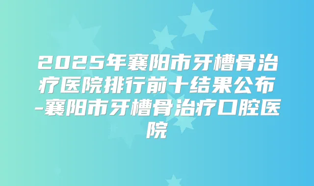 2025年襄阳市牙槽骨医院排行前十结果公布-襄阳市牙槽骨口腔医院