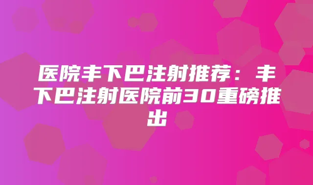 医院丰下巴注射推荐:丰下巴注射医院前30重磅推出