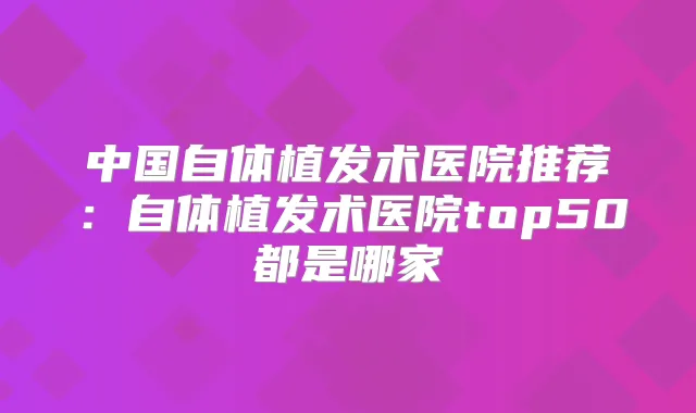 中国自体植发术医院推荐:自体植发术医院top50都是哪家
