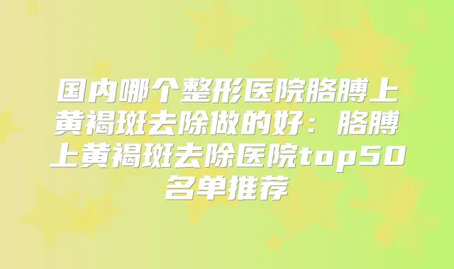 国内哪个整形医院胳膊上黄褐斑去除做的好：胳膊上黄褐斑去除医院top50名单推荐