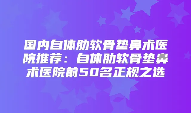 国内自体肋软骨垫鼻术医院推荐:自体肋软骨垫鼻术医院前50名正规之选