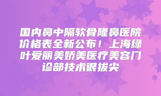 国内鼻中隔软骨隆鼻医院价格表全新公布!上海绿叶爱丽美娇美医疗美容门诊部技术很拔尖