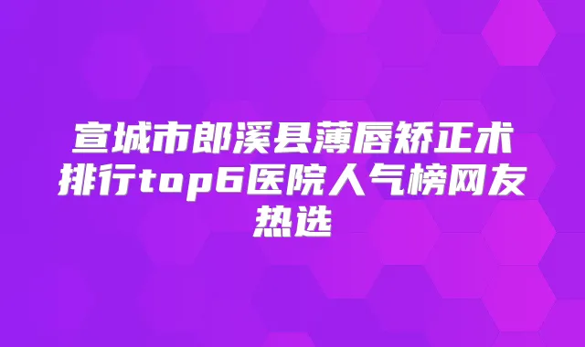 宣城市郎溪县薄唇矫正术排行top6医院人气榜网友热选