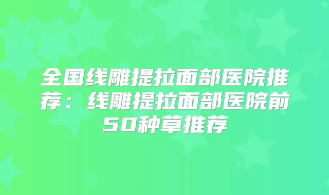 全国线雕提拉面部医院推荐：线雕提拉面部医院前50种草推荐